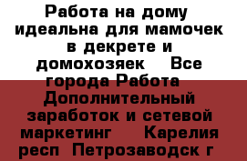  Работа на дому (идеальна для мамочек в декрете и домохозяек) - Все города Работа » Дополнительный заработок и сетевой маркетинг   . Карелия респ.,Петрозаводск г.